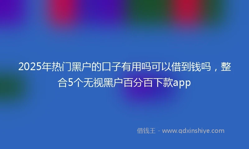 2025年热门黑户的口子有用吗可以借到钱吗，整合5个无视黑户百分百下款app