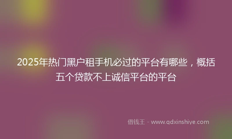 2025年热门黑户租手机必过的平台有哪些，概括五个贷款不上诚信平台的平台