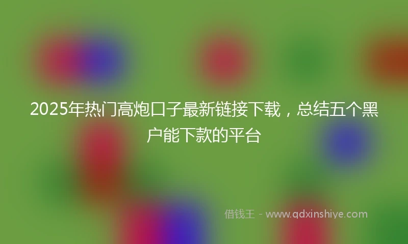 2025年热门高炮口子最新链接下载，总结五个黑户能下款的平台
