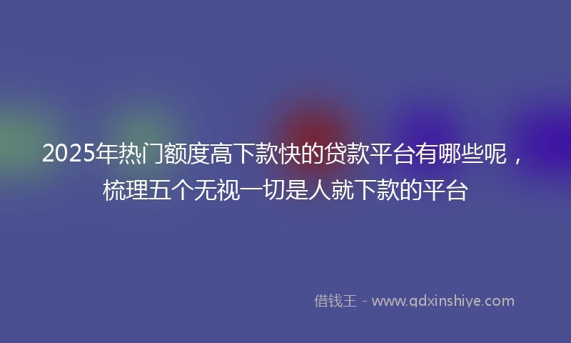 2025年热门额度高下款快的贷款平台有哪些呢，梳理五个无视一切是人就下款的平台