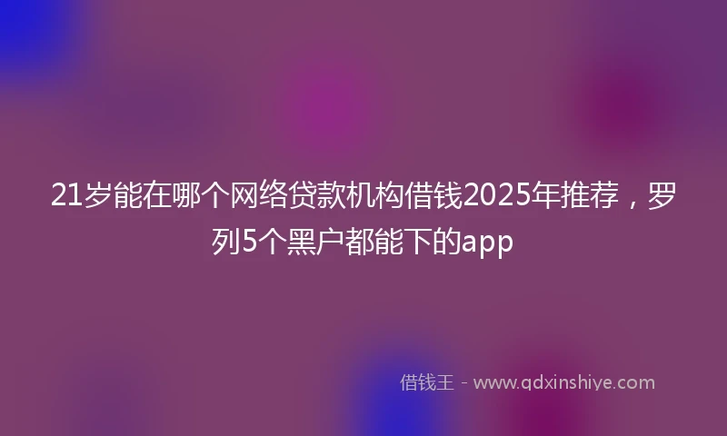21岁能在哪个网络贷款机构借钱2025年推荐，罗列5个黑户都能下的app