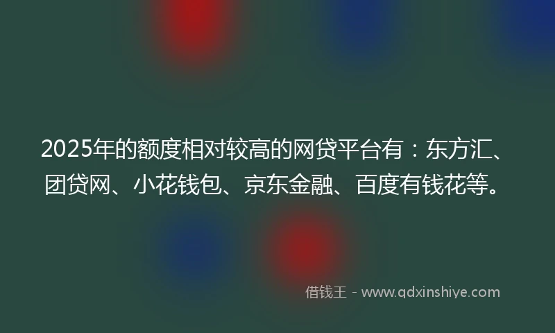 2025年的额度相对较高的网贷平台有：东方汇、团贷网、小花钱包、京东金融、百度有钱花等。