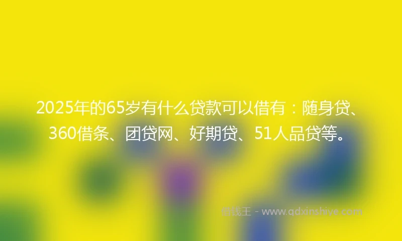 2025年的65岁有什么贷款可以借有：随身贷、360借条、团贷网、好期贷、51人品贷等。