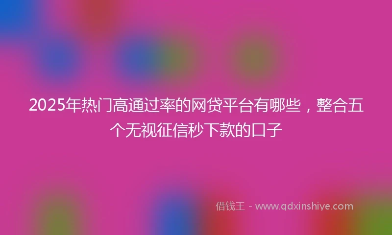 2025年热门高通过率的网贷平台有哪些，整合五个无视征信秒下款的口子