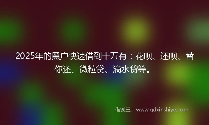 2025年的黑户快速借到十万有：花呗、还呗、替你还、微粒贷、滴水贷等。