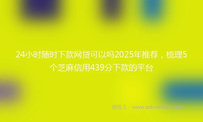 24小时随时下款网贷可以吗2025年推荐，梳理5个芝麻信用439分下款的平台