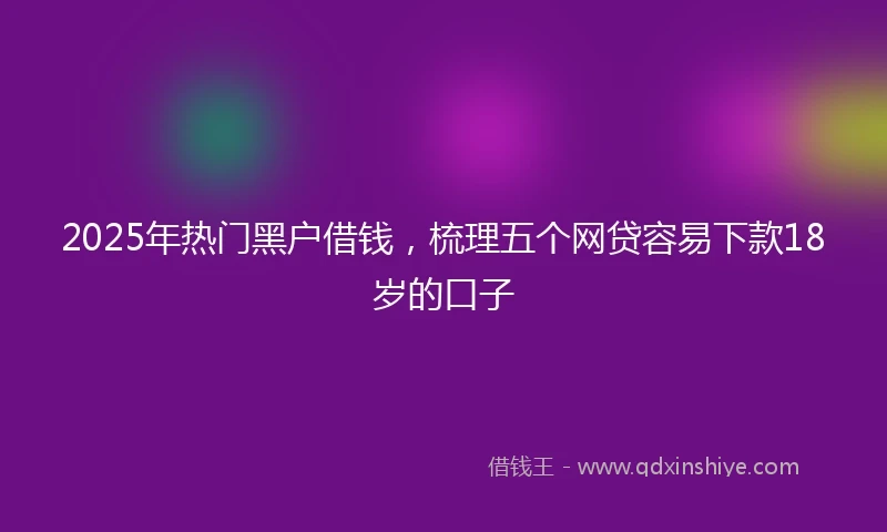 2025年热门黑户借钱，梳理五个网贷容易下款18岁的口子