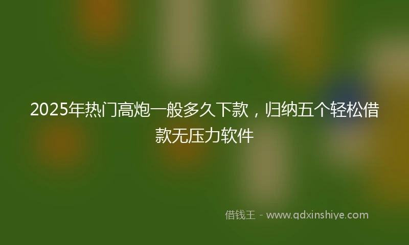 2025年热门高炮一般多久下款，归纳五个轻松借款无压力软件