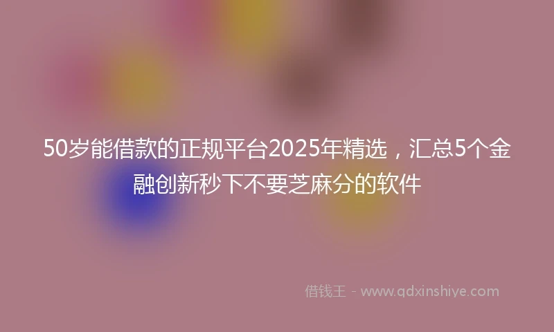 50岁能借款的正规平台2025年精选，汇总5个金融创新秒下不要芝麻分的软件