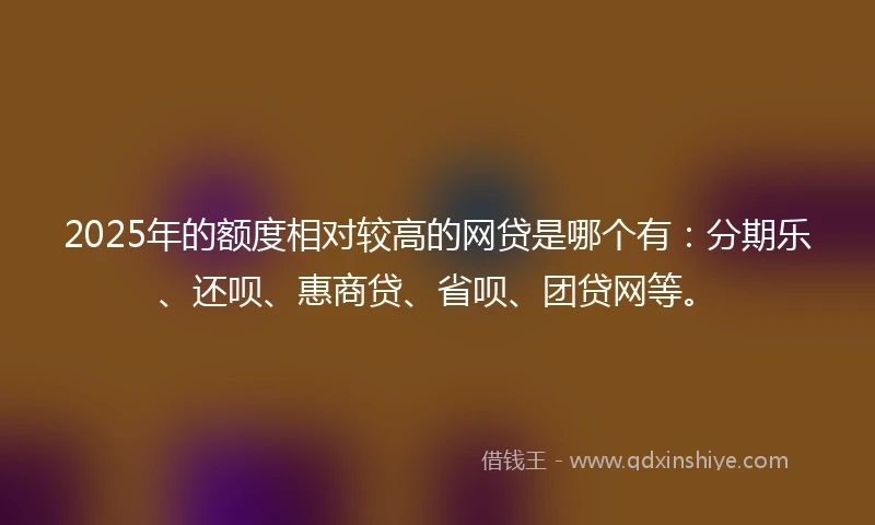 2025年的额度相对较高的网贷是哪个有：分期乐、还呗、惠商贷、省呗、团贷网等。