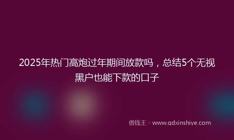 2025年热门高炮过年期间放款吗，总结5个无视黑户也能下款的口子