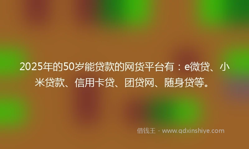 2025年的50岁能贷款的网货平台有：e微贷、小米贷款、信用卡贷、团贷网、随身贷等。