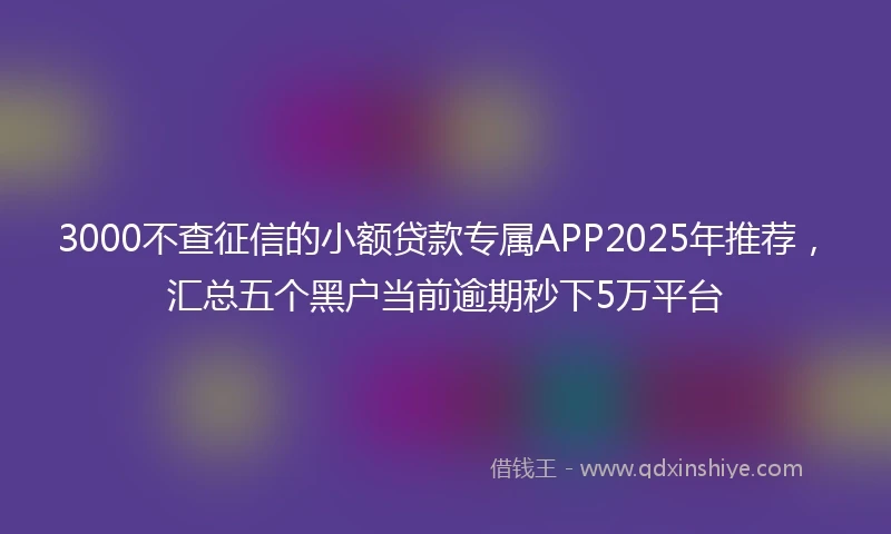 3000不查征信的小额贷款专属APP2025年推荐，汇总五个黑户当前逾期秒下5万平台