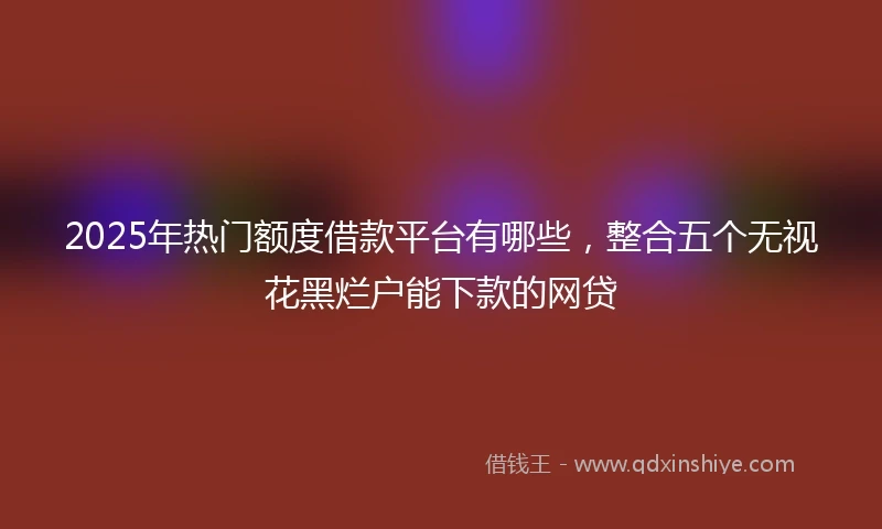 2025年热门额度借款平台有哪些，整合五个无视花黑烂户能下款的网贷