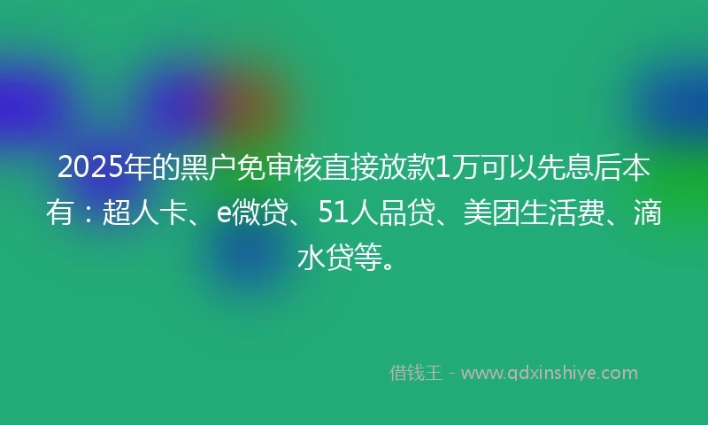 2025年的黑户免审核直接放款1万可以先息后本有：超人卡、e微贷、51人品贷、美团生活费、滴水贷等。