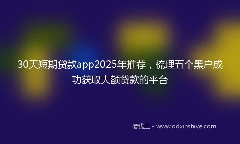 30天短期贷款app2025年推荐，梳理五个黑户成功获取大额贷款的平台