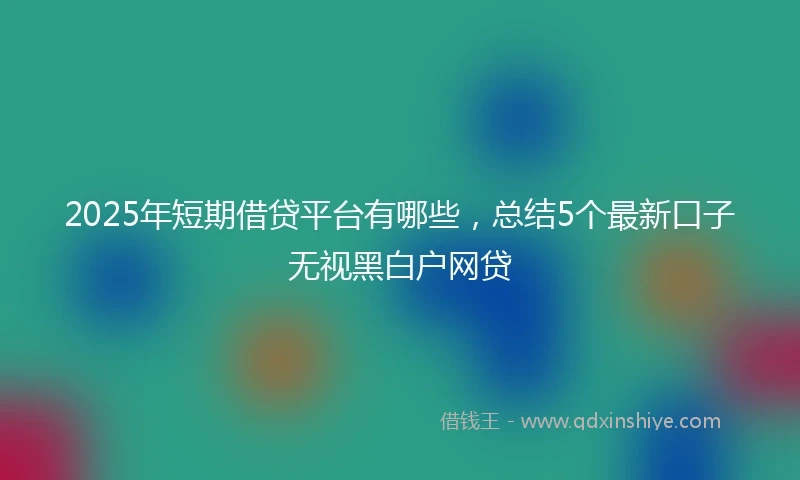 2025年短期借贷平台有哪些，总结5个最新口子无视黑白户网贷