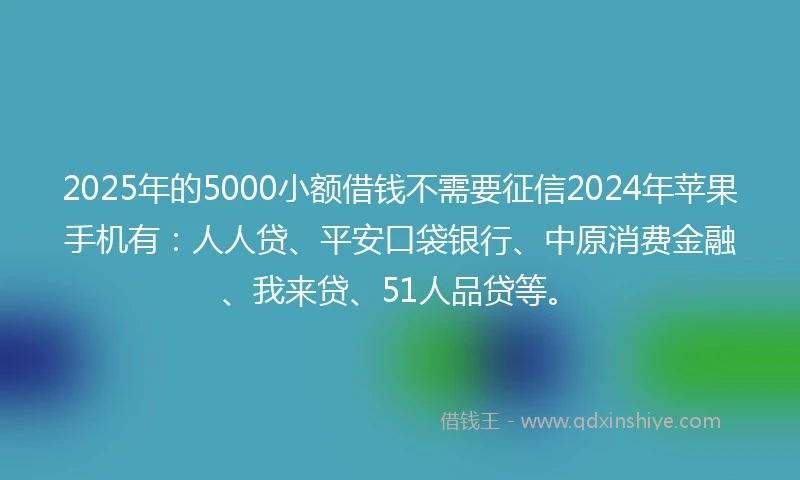 2025年的5000小额借钱不需要征信2024年苹果手机有：人人贷、平安口袋银行、中原消费金融、我来贷、51人品贷等。