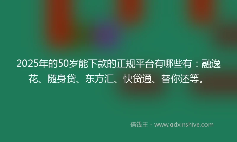 2025年的50岁能下款的正规平台有哪些有：融逸花、随身贷、东方汇、快贷通、替你还等。