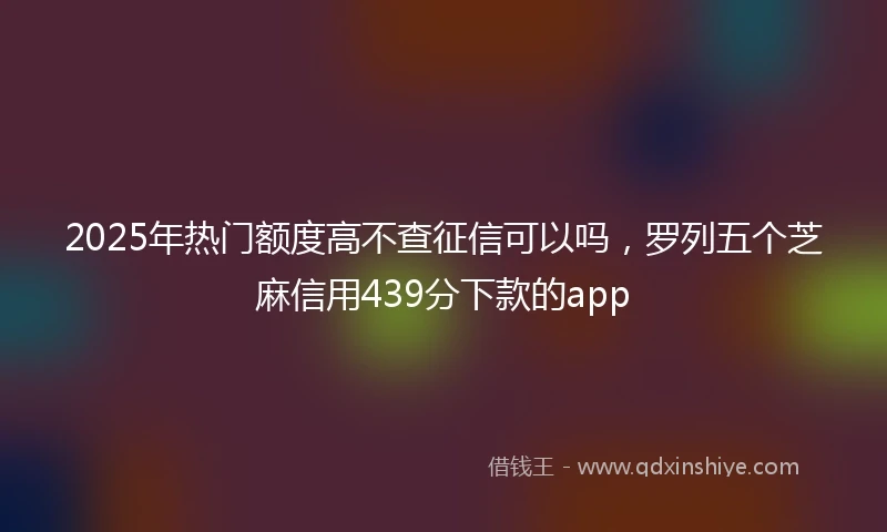 2025年热门额度高不查征信可以吗，罗列五个芝麻信用439分下款的app