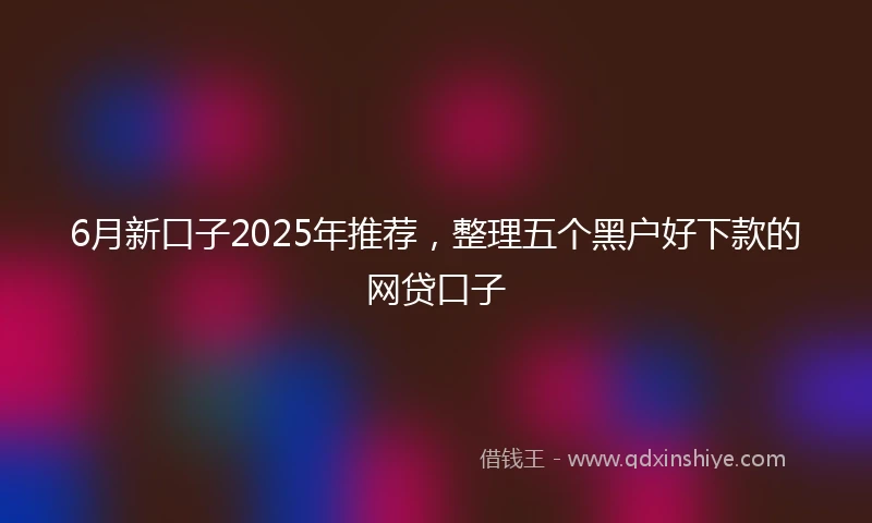 6月新口子2025年推荐，整理五个黑户好下款的网贷口子