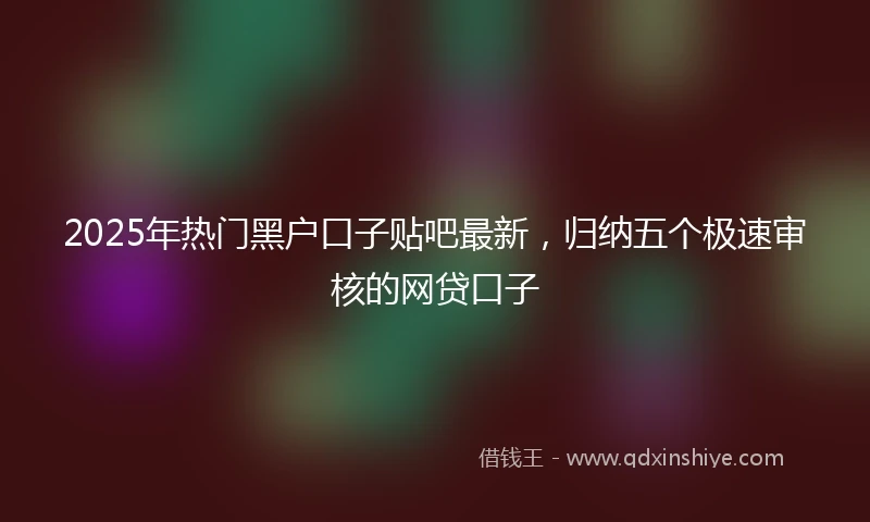 2025年热门黑户口子贴吧最新，归纳五个极速审核的网贷口子