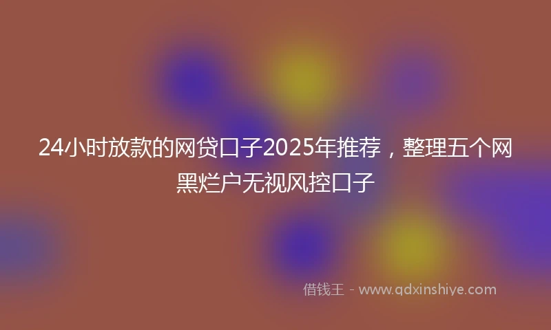 24小时放款的网贷口子2025年推荐，整理五个网黑烂户无视风控口子