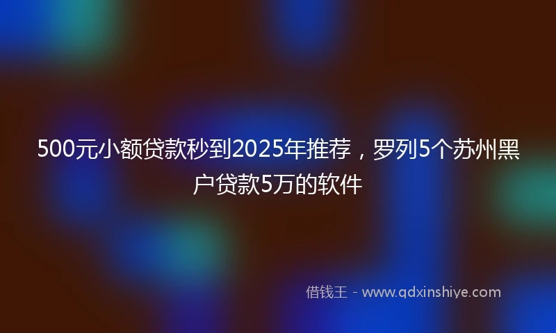 500元小额贷款秒到2025年推荐，罗列5个苏州黑户贷款5万的软件