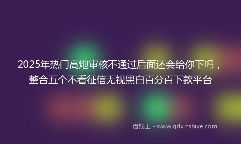 2025年热门高炮审核不通过后面还会给你下吗，整合五个不看征信无视黑白百分百下款平台