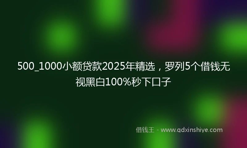 500_1000小额贷款2025年精选，罗列5个借钱无视黑白100%秒下口子
