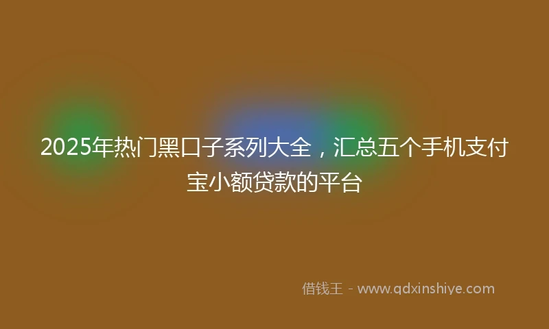 2025年热门黑口子系列大全，汇总五个手机支付宝小额贷款的平台