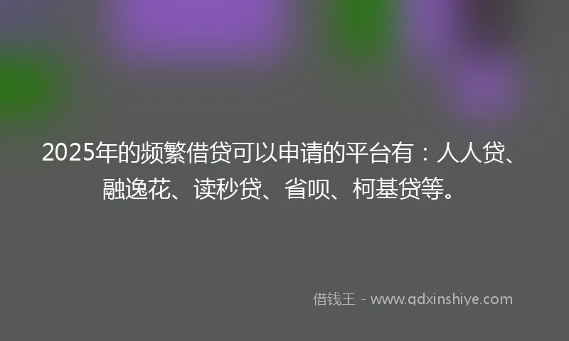 2025年的频繁借贷可以申请的平台有：人人贷、融逸花、读秒贷、省呗、柯基贷等。