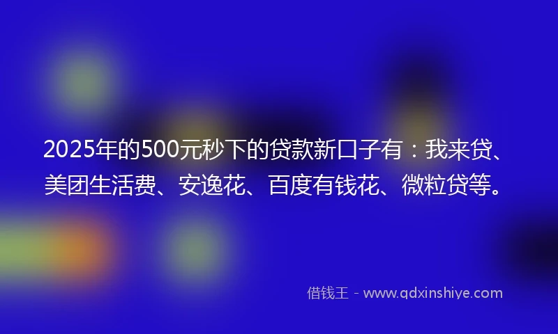 2025年的500元秒下的贷款新口子有：我来贷、美团生活费、安逸花、百度有钱花、微粒贷等。