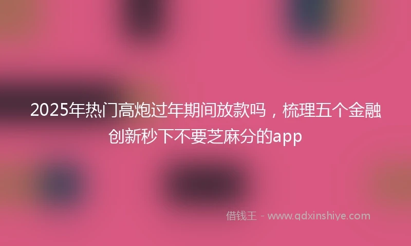 2025年热门高炮过年期间放款吗，梳理五个金融创新秒下不要芝麻分的app