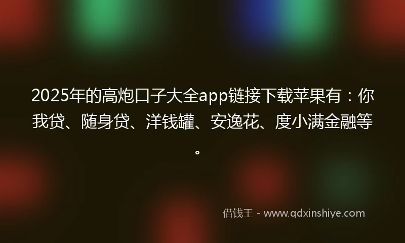 2025年的高炮口子大全app链接下载苹果有：你我贷、随身贷、洋钱罐、安逸花、度小满金融等。