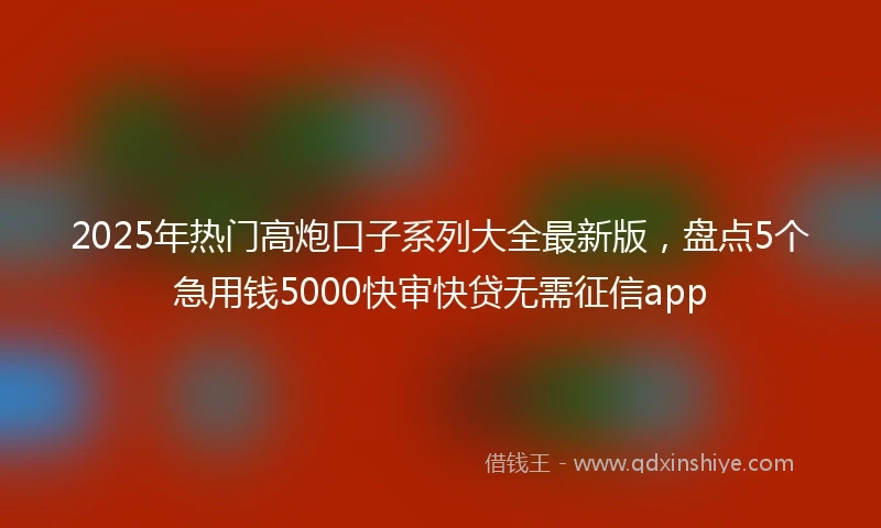 2025年热门高炮口子系列大全最新版，盘点5个急用钱5000快审快贷无需征信app