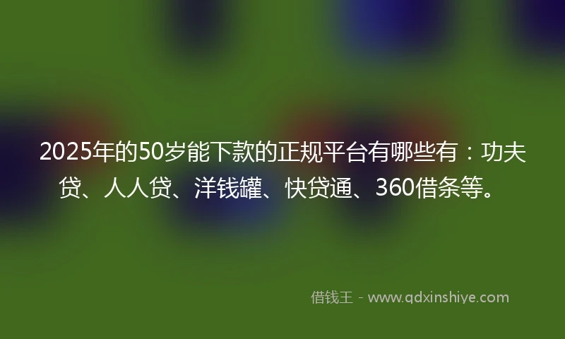 2025年的50岁能下款的正规平台有哪些有：功夫贷、人人贷、洋钱罐、快贷通、360借条等。