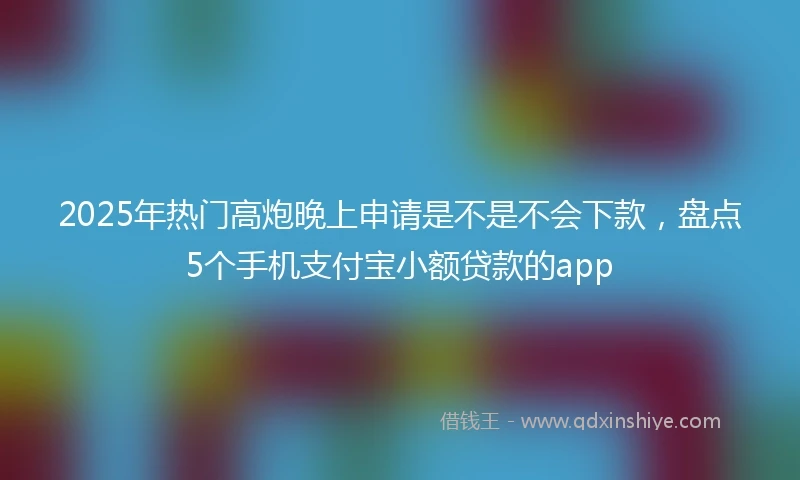 2025年热门高炮晚上申请是不是不会下款，盘点5个手机支付宝小额贷款的app