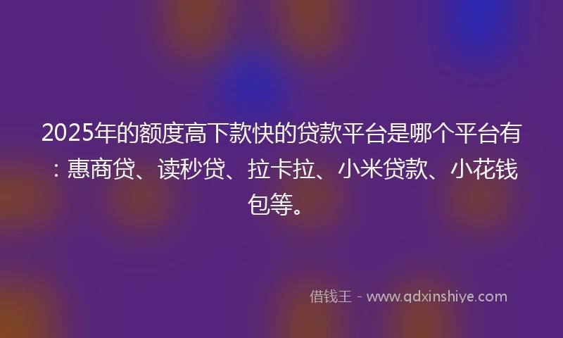 2025年的额度高下款快的贷款平台是哪个平台有：惠商贷、读秒贷、拉卡拉、小米贷款、小花钱包等。