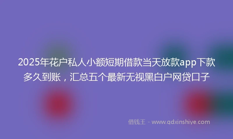 2025年花户私人小额短期借款当天放款app下款多久到账，汇总五个最新无视黑白户网贷口子