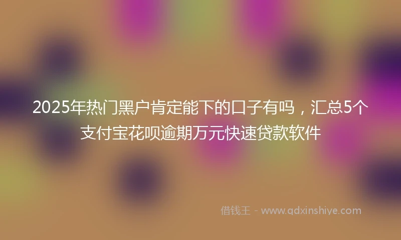 2025年热门黑户肯定能下的口子有吗，汇总5个支付宝花呗逾期万元快速贷款软件