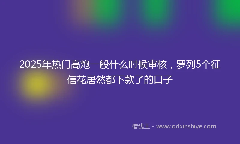 2025年热门高炮一般什么时候审核，罗列5个征信花居然都下款了的口子