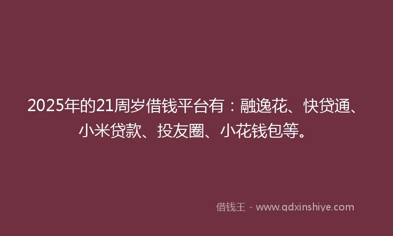 2025年的21周岁借钱平台有：融逸花、快贷通、小米贷款、投友圈、小花钱包等。