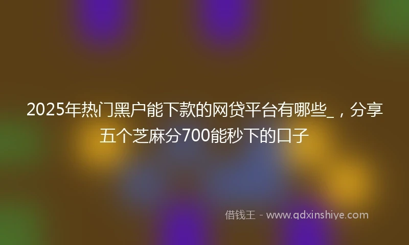 2025年热门黑户能下款的网贷平台有哪些_，分享五个芝麻分700能秒下的口子