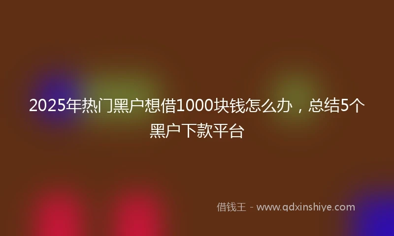 2025年热门黑户想借1000块钱怎么办，总结5个黑户下款平台