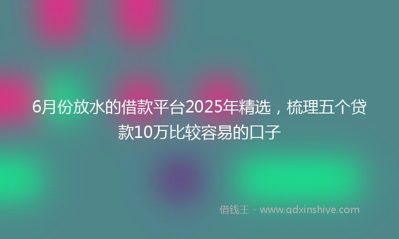6月份放水的借款平台2025年精选，梳理五个贷款10万比较容易的口子