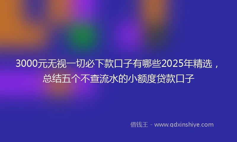 3000元无视一切必下款口子有哪些2025年精选，总结五个不查流水的小额度贷款口子