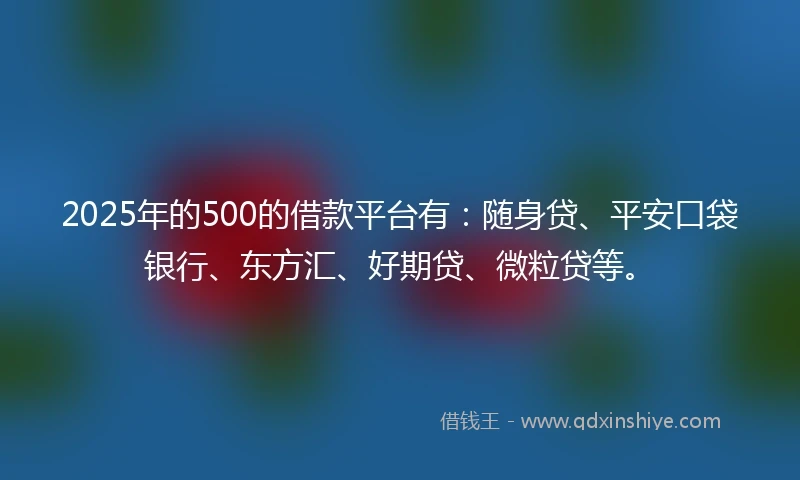 2025年的500的借款平台有：随身贷、平安口袋银行、东方汇、好期贷、微粒贷等。