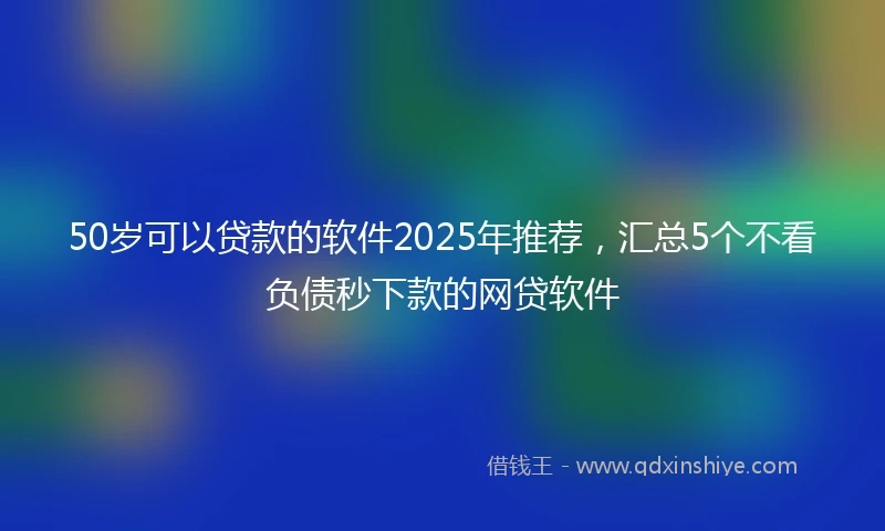 50岁可以贷款的软件2025年推荐，汇总5个不看负债秒下款的网贷软件