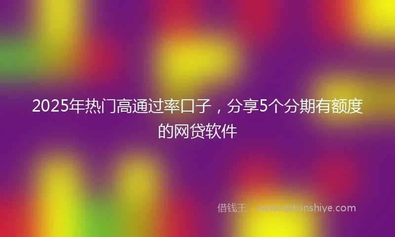 2025年热门高通过率口子，分享5个分期有额度的网贷软件